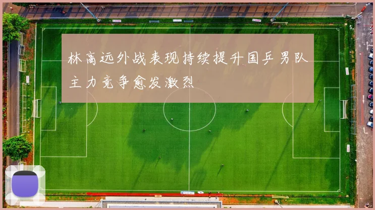 林高远外战表现持续提升国乒男队主力竞争愈发激烈