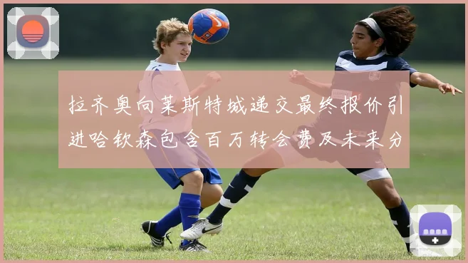拉齐奥向莱斯特城递交最终报价引进哈钦森包含百万转会费及未来分成