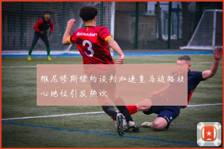 维尼修斯续约谈判加速皇马边路核心地位引发热议