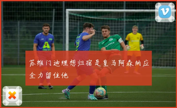 苏维门迪理想归宿是皇马阿森纳应全力留住他