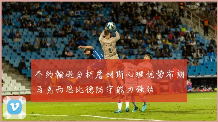 乔约翰逊分析詹姆斯心理优势布朗马克西恩比德防守能力强劲