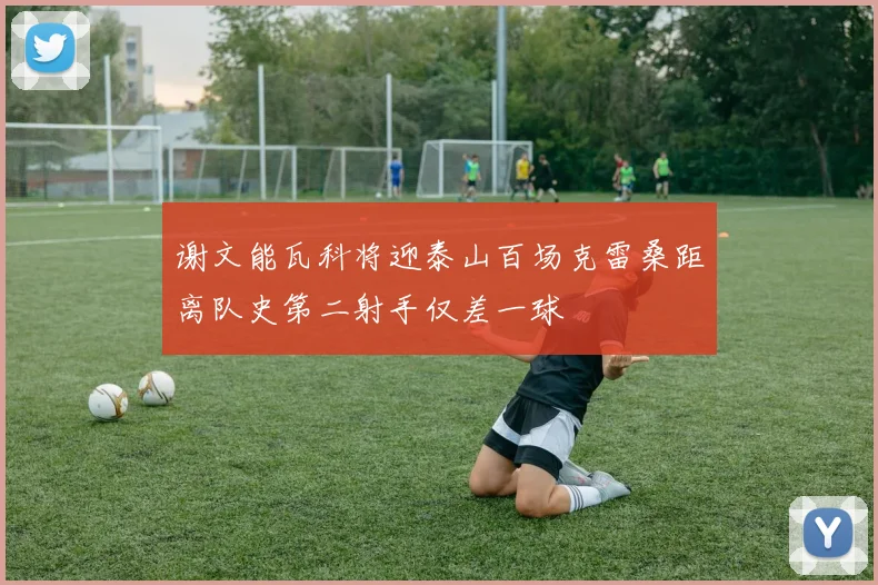谢文能瓦科将迎泰山百场克雷桑距离队史第二射手仅差一球