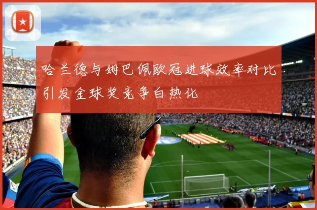 哈兰德与姆巴佩欧冠进球效率对比引发金球奖竞争白热化