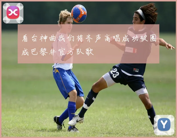 看台神曲我们将齐声高唱成功破圈成巴黎非官方队歌
